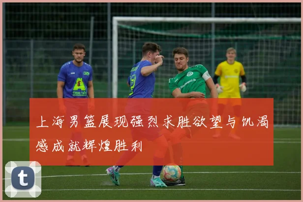 上海男篮展现强烈求胜欲望与饥渴感成就辉煌胜利