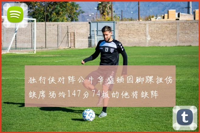 独行侠对阵公牛华盛顿因脚踝扭伤缺席场均147分74板的他将缺阵