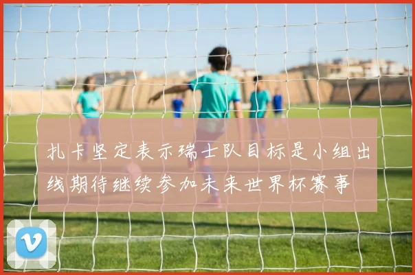 扎卡坚定表示瑞士队目标是小组出线期待继续参加未来世界杯赛事