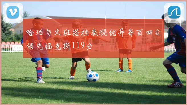 哈珀与文班搭档表现优异每百回合领先福克斯119分