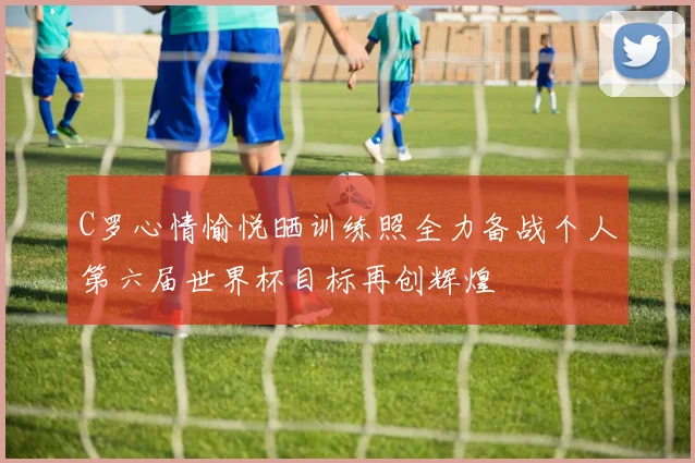 C罗心情愉悦晒训练照全力备战个人第六届世界杯目标再创辉煌