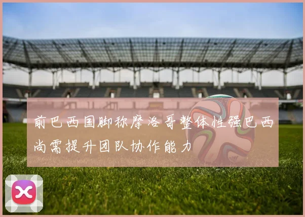 前巴西国脚称摩洛哥整体性强巴西尚需提升团队协作能力