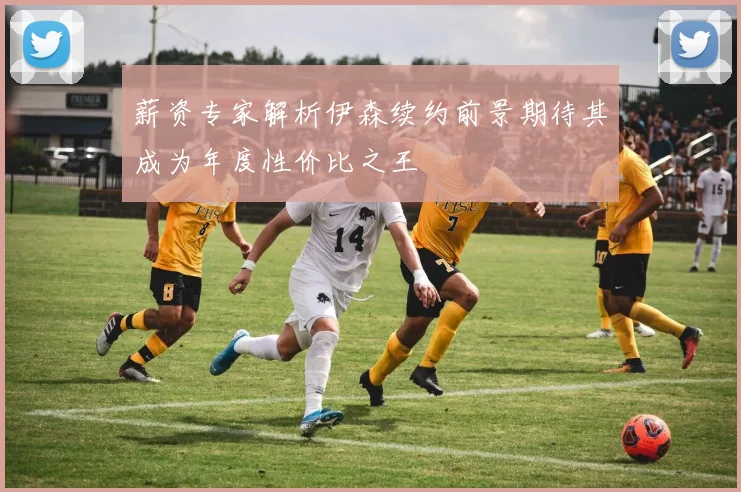 薪资专家解析伊森续约前景期待其成为年度性价比之王