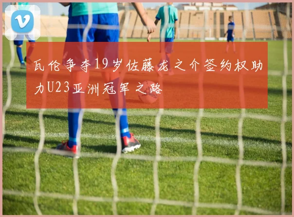 瓦伦争夺19岁佐藤龙之介签约权助力U23亚洲冠军之路