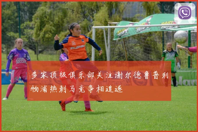 多家顶级俱乐部关注谢尔德鲁普利物浦热刺马竞争相追逐