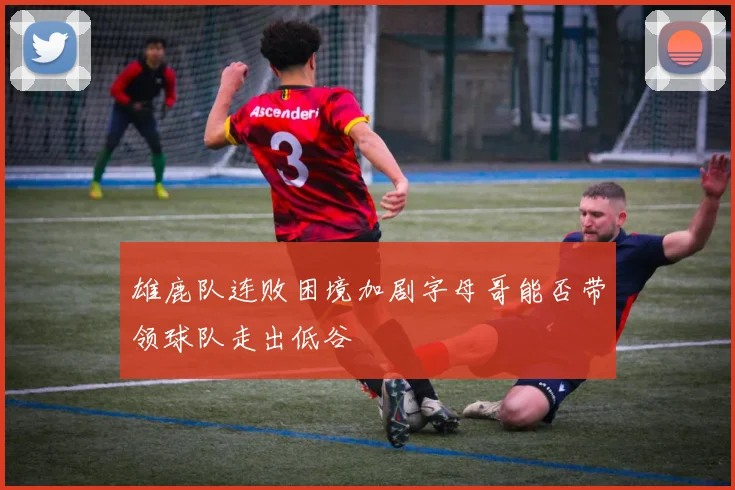 雄鹿队连败困境加剧字母哥能否带领球队走出低谷