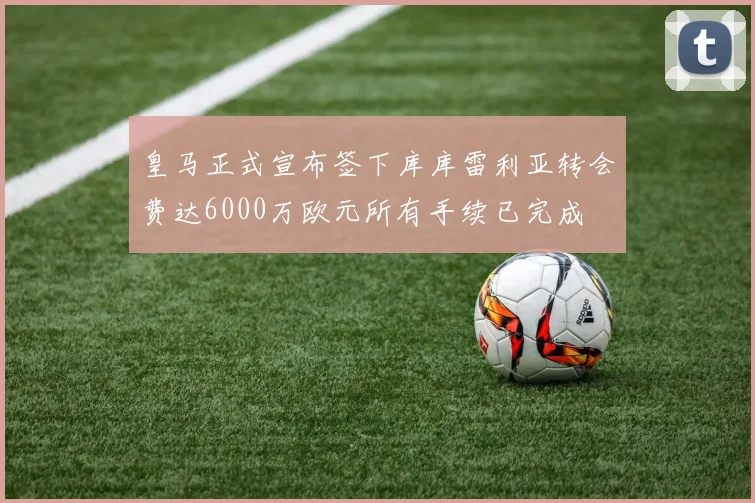 皇马正式宣布签下库库雷利亚转会费达6000万欧元所有手续已完成