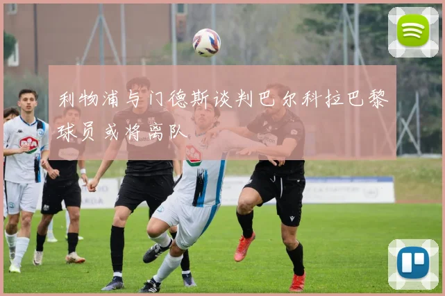 利物浦与门德斯谈判巴尔科拉巴黎球员或将离队