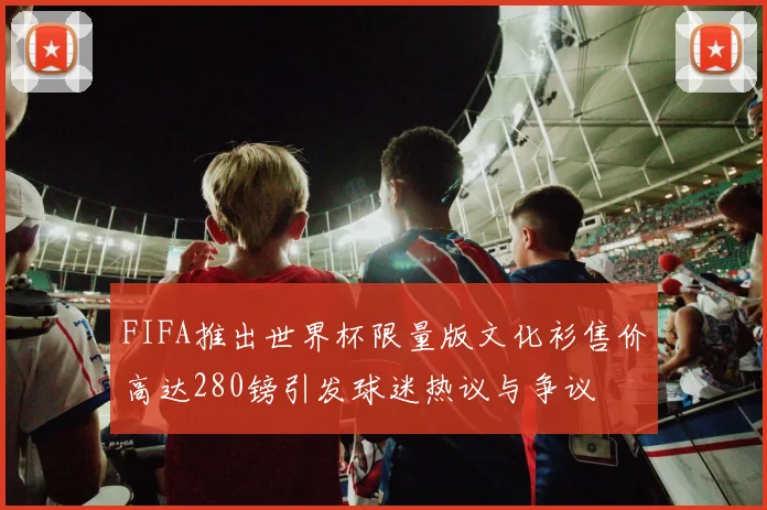FIFA推出世界杯限量版文化衫售价高达280镑引发球迷热议与争议