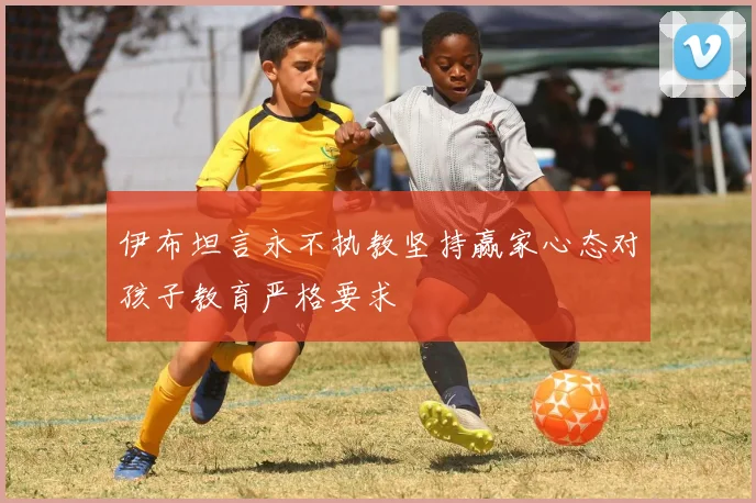 伊布坦言永不执教坚持赢家心态对孩子教育严格要求
