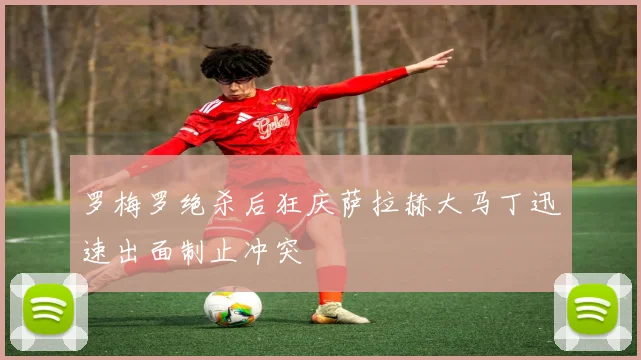 罗梅罗绝杀后狂庆萨拉赫大马丁迅速出面制止冲突