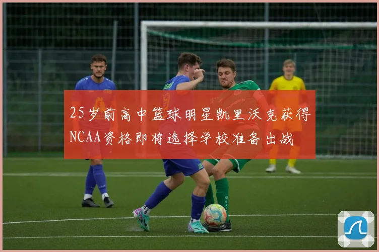 25岁前高中篮球明星凯里沃克获得NCAA资格即将选择学校准备出战