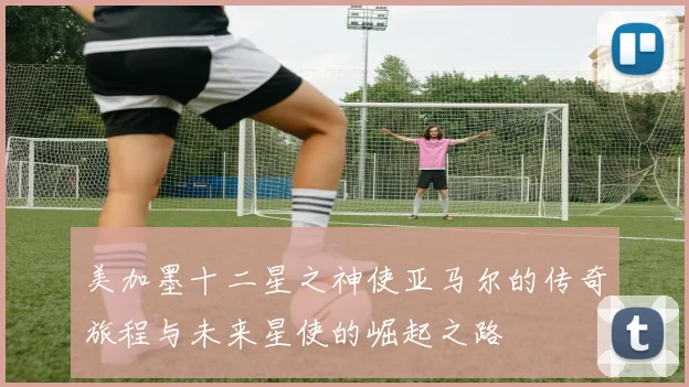 美加墨十二星之神使亚马尔的传奇旅程与未来星使的崛起之路