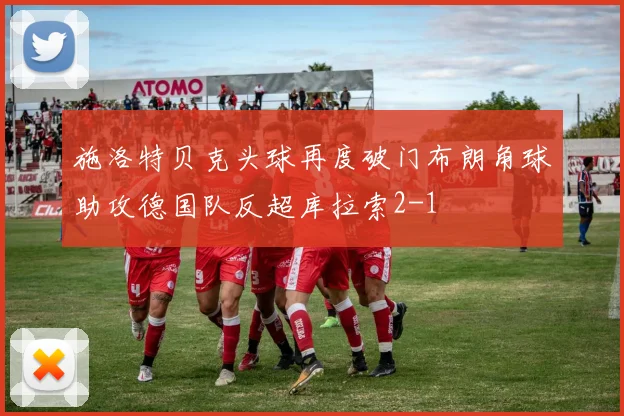 施洛特贝克头球再度破门布朗角球助攻德国队反超库拉索2-1