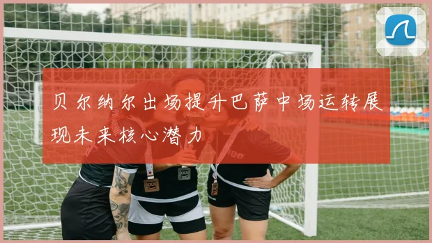 贝尔纳尔出场提升巴萨中场运转展现未来核心潜力