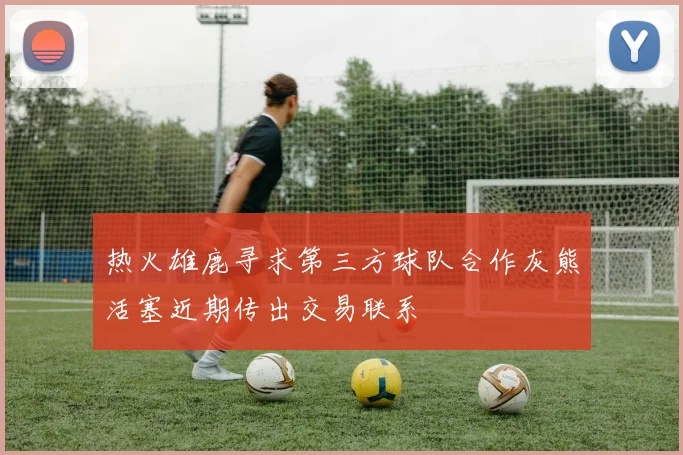 热火雄鹿寻求第三方球队合作灰熊活塞近期传出交易联系