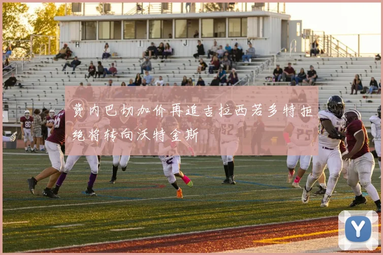 费内巴切加价再追吉拉西若多特拒绝将转向沃特金斯