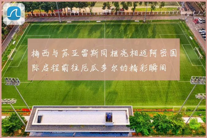 梅西与苏亚雷斯同框亮相迈阿密国际启程前往厄瓜多尔的精彩瞬间