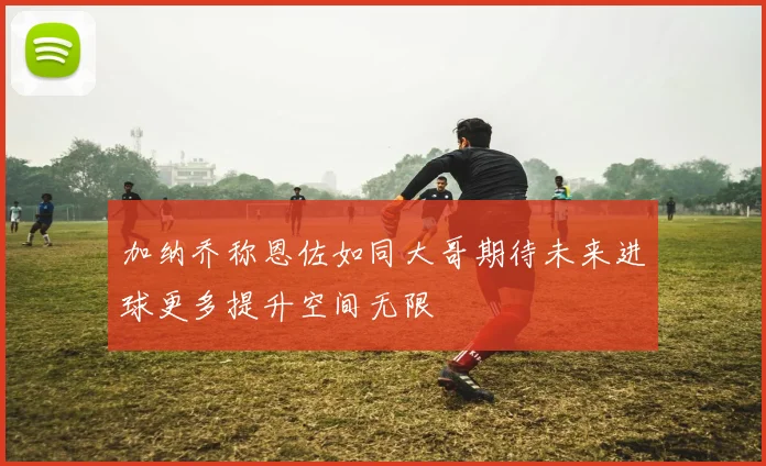 加纳乔称恩佐如同大哥期待未来进球更多提升空间无限