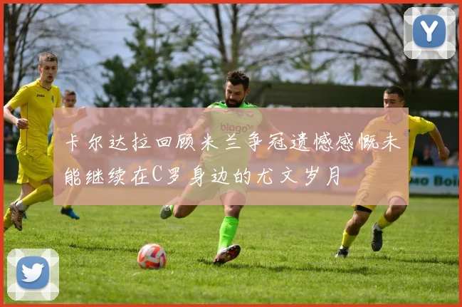 卡尔达拉回顾米兰争冠遗憾感慨未能继续在C罗身边的尤文岁月
