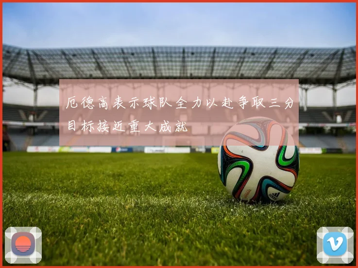 厄德高表示球队全力以赴争取三分目标接近重大成就