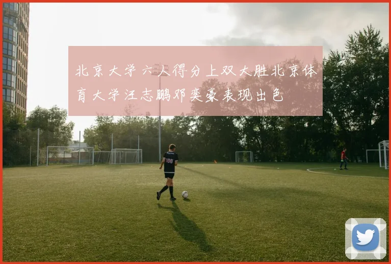 北京大学六人得分上双大胜北京体育大学汪志鹏邓奕豪表现出色