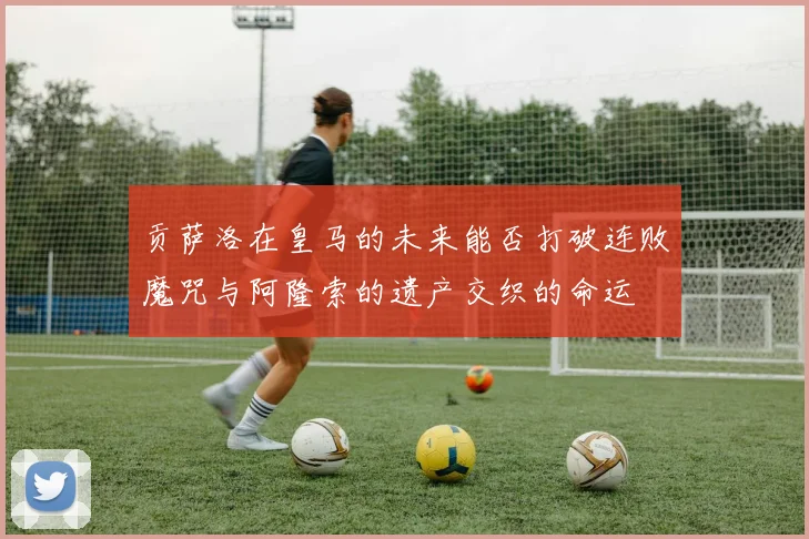 贡萨洛在皇马的未来能否打破连败魔咒与阿隆索的遗产交织的命运